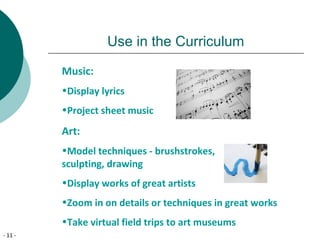- 11 -
Use in the Curriculum
Music:
•Display lyrics
•Project sheet music
Art:
•Model techniques - brushstrokes,
sculpting, drawing
•Display works of great artists
•Zoom in on details or techniques in great works
•Take virtual field trips to art museums
 