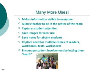 - 12 -
Many More Uses!
 Makes information visible to everyone
 Allows teacher to be in the center of the room
 Captures student attention
 Save images for later use
 Save notes for absent students
 Replace need for multiple copies of readers,
workbooks, tests, worksheets
 Encourage student involvement by letting them
“teach”
 