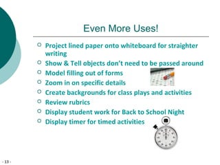 - 13 -
Even More Uses!
 Project lined paper onto whiteboard for straighter
writing
 Show & Tell objects don’t need to be passed around
 Model filling out of forms
 Zoom in on specific details
 Create backgrounds for class plays and activities
 Review rubrics
 Display student work for Back to School Night
 Display timer for timed activities
 