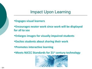 - 14 -
Impact Upon Learning
•Engages visual learners
•Encourages neater work since work will be displayed
for all to see
•Enlarges images for visually impaired students
•Excites students about sharing their work
•Promotes interactive learning
•Meets NJCCC Standards for 21st
century technology
 