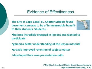 - 16 -
Evidence of Effectiveness
The City of Cape Coral, FL, Charter Schools found
document cameras to be of immeasurable benefit
to their students. Students:
•became incredibly engaged in lessons and wanted to
participate
•gained a better understanding of the lesson material
•greatly improved retention of subject matter
•developed their own presentation skills
(“The City of Cape Coral Charter School System Samsung
Digital Presenter Case Study,” n.d.)
 