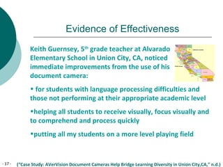 - 17 -
Evidence of Effectiveness
Keith Guernsey, 5th
grade teacher at Alvarado
Elementary School in Union City, CA, noticed
immediate improvements from the use of his
document camera:
• for students with language processing difficulties and
those not performing at their appropriate academic level
•helping all students to receive visually, focus visually and
to comprehend and process quickly
•putting all my students on a more level playing field
(“Case Study: AVerVision Document Cameras Help Bridge Learning Diversity in Union City,CA,” n.d.)
 