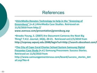 - 21 -
References
•AVerMedia Donates Technology to help in the “Greening of
Greensburg” (n.d.) AVerMedia Case Studies. Retrieved on
11/6/2010 from http://
www.averusa.com/presentation/greensburg.asp
•Brooks-Young, S. (2007) Are Document Cameras the Next Big
Thing? T.H.E. Journal, 34(6), 20-21. Retrieved on11/5/2010 from
http://ezproxy.wpunj.edu:2048/login?url=http://search.ebscohost.com/l
•The City of Cape Coral Charter School System Samsung Digital
Presenter Case Study (n.d.) Samsung Pressroom: Success Stories.
Retrieved on 11/6/2010 from
http://www.samsungpresenterusa.com/board/success_stories_det
ail.asp?No=4
 
