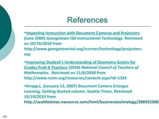 - 23 -
References
•Impacting Instruction with Document Cameras and Projectors.
(June 2009) Georgetown ISD Instructional Technology. Retrieved
on 10/19/2010 from
http://www.georgetownisd.org/ccorner/technology/projectors.
asp
•Improving Student’s Understanding of Geometry Grants for
Grades PreK-8 Teachers (2010) National Council of Teachers of
Mathematics. Retrieved on 11/6/2010 from
http://www.nctm.org/resources/content.aspx?id=1324
•Knapp,L. (January 13, 2007) Document Camera Enlarges
Learning. Getting Started column. Seattle Times. Retrieved
10/19/2010 from
http://seattletimes.nwsource.com/html/businesstechnology/2003523083
 