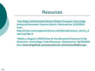 - 24 -
Resources
•San Diego Unified School District Digital Presenter Case Study.
Samsung Pressroom: Success Stories. Retrieved on 11/6/2010
from
http://www.samsungpresenterusa.com/board/success_stories_d
etail.asp?No=2
•Wylie,J. (August 7,2010) How to Use Document Cameras in the
Classroom. Technology in the Classroom. Retrieved on 10/19/2010
from www.brighthub.com/education/k-12/articles/63423.aspx
 