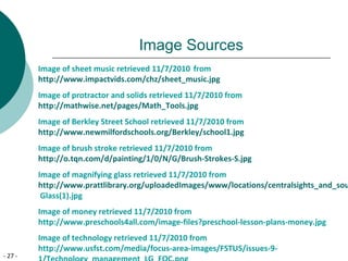 - 27 -
Image Sources
Image of sheet music retrieved 11/7/2010 from
http://www.impactvids.com/chz/sheet_music.jpg
Image of protractor and solids retrieved 11/7/2010 from
http://mathwise.net/pages/Math_Tools.jpg
Image of Berkley Street School retrieved 11/7/2010 from
http://www.newmilfordschools.org/Berkley/school1.jpg
Image of brush stroke retrieved 11/7/2010 from
http://o.tqn.com/d/painting/1/0/N/G/Brush-Strokes-S.jpg
Image of magnifying glass retrieved 11/7/2010 from
http://www.prattlibrary.org/uploadedImages/www/locations/centralsights_and_sou
Glass(1).jpg
Image of money retrieved 11/7/2010 from
http://www.preschools4all.com/image-files?preschool-lesson-plans-money.jpg
Image of technology retrieved 11/7/2010 from
http://www.usfst.com/media/focus-area-images/FSTUS/issues-9-
 