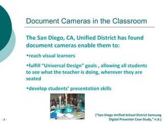 - 3 -
Document Cameras in the Classroom
The San Diego, CA, Unified District has found
document cameras enable them to:
•reach visual learners
•fulfill “Universal Design” goals , allowing all students
to see what the teacher is doing, wherever they are
seated
•develop students’ presentation skills
(“San Diego Unified School District Samsung
Digital Presenter Case Study,” n.d.)
 
