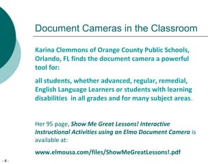 - 4 -
Document Cameras in the Classroom
Karina Clemmons of Orange County Public Schools,
Orlando, FL finds the document camera a powerful
tool for:
all students, whether advanced, regular, remedial,
English Language Learners or students with learning
disabilities in all grades and for many subject areas.
Her 95 page, Show Me Great Lessons! Interactive
Instructional Activities using an Elmo Document Camera is
available at:
www.elmousa.com/files/ShowMeGreatLessons!.pdf
 