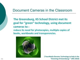 - 5 -
Document Cameras in the Classroom
The Greensburg, KS School District met its
goal for “green” technology, using document
cameras to :
reduce its need for photocopies, multiple copies of
books, workbooks and transparencies.
(“AverMedia Donates Technology to help in the
“Greening of Greensburg,’” 1991-2010)
 