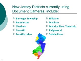 - 6 -
New Jersey Districts currently using
Document Cameras, include:
 Barnegat Township
 Bedminster
 Chatham
 Cresskill
 Franklin Lakes
 Hillsdale
 Madison
 Maurice River Township
 Ridgewood
 Saddle River
 