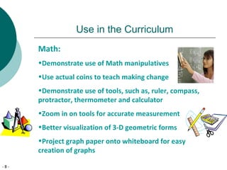 - 8 -
Use in the Curriculum
Math:
•Demonstrate use of Math manipulatives
•Use actual coins to teach making change
•Demonstrate use of tools, such as, ruler, compass,
protractor, thermometer and calculator
•Zoom in on tools for accurate measurement
•Better visualization of 3-D geometric forms
•Project graph paper onto whiteboard for easy
creation of graphs
 