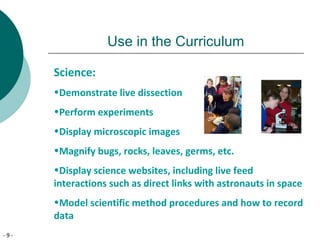 - 9 -
Use in the Curriculum
Science:
•Demonstrate live dissection
•Perform experiments
•Display microscopic images
•Magnify bugs, rocks, leaves, germs, etc.
•Display science websites, including live feed
interactions such as direct links with astronauts in space
•Model scientific method procedures and how to record
data
 