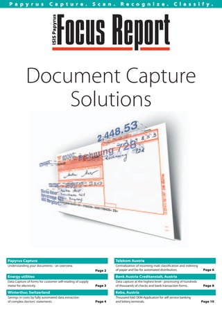 Papyrus                     Capture.                       Scan.       Recognize.                             Classify.




            Document Capture
                Solutions




Papyrus Capture                                                      Telekom Austria
Understanding your documents - an overview.                          Centralization of incoming mail: classification and indexing
                                                                     of paper and fax for automated distribution.                    Page 6
                                                            Page 2
Energy utilities                                                     Bank Austria Creditanstalt, Austria
Data Capture of forms for customer self-reading of supply            Data capture at the highest level - processing of hundreds
meter for electricity.                                      Page 3   of thousands of checks and bank transaction forms.              Page 8

Winterthur, Switzerland                                              Keba, Austria
Savings in costs by fully automated data extraction                  Thousand fold OEM-Application for self service banking
of complex doctors' statements                              Page 4   and lottery terminals.                                         Page 10
 
