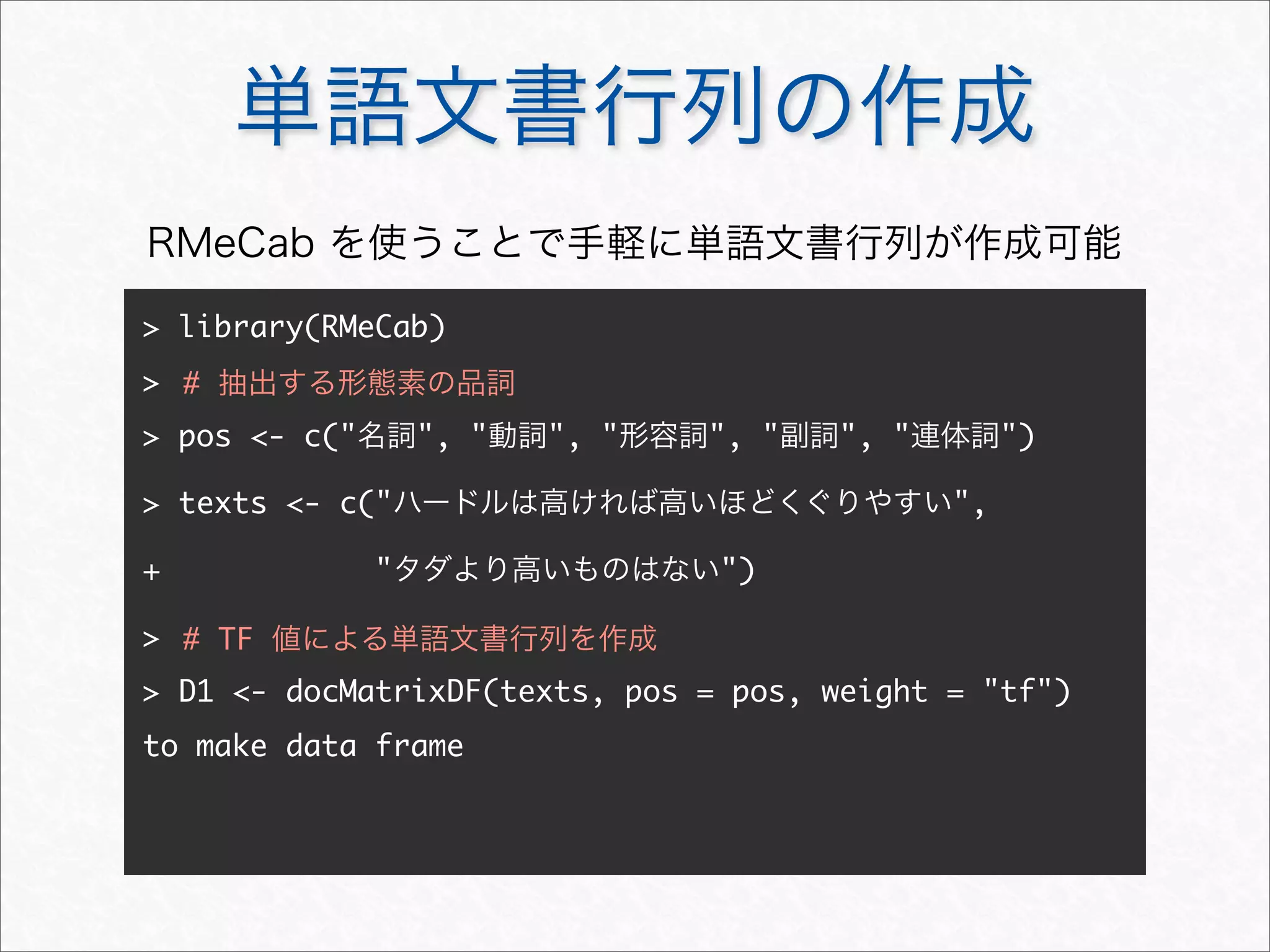 単語文書行列の作成
> library(RMeCab)
>
> pos <- c("名詞", "動詞", "形容詞", "副詞", "連体詞")
> texts <- c("ハードルは高ければ高いほどくぐりやすい",
+ "タダより高いものはない")
>
> D1 <- docMatrixDF(texts, pos = pos, weight = "tf")
to make data frame
# 抽出する形態素の品詞
RMeCab を使うことで手軽に単語文書行列が作成可能
# TF 値による単語文書行列を作成
 