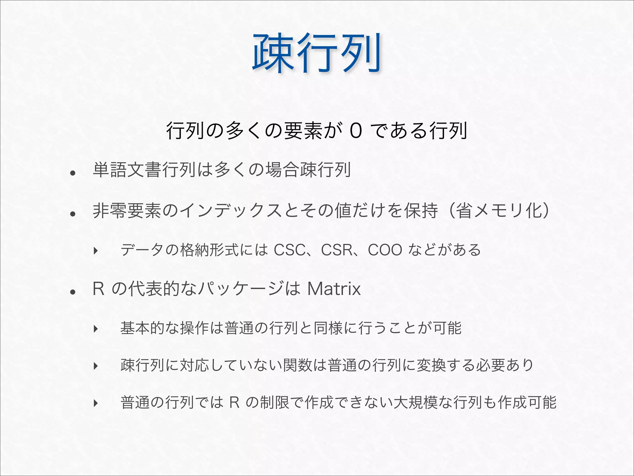 疎行列
• 単語文書行列は多くの場合疎行列
• 非零要素のインデックスとその値だけを保持（省メモリ化）
‣ データの格納形式には CSC、CSR、COO などがある
• R の代表的なパッケージは Matrix
‣ 基本的な操作は普通の行列と同様に行うことが可能
‣ 疎行列に対応していない関数は普通の行列に変換する必要あり
‣ 普通の行列では R の制限で作成できない大規模な行列も作成可能
行列の多くの要素が 0 である行列
 
