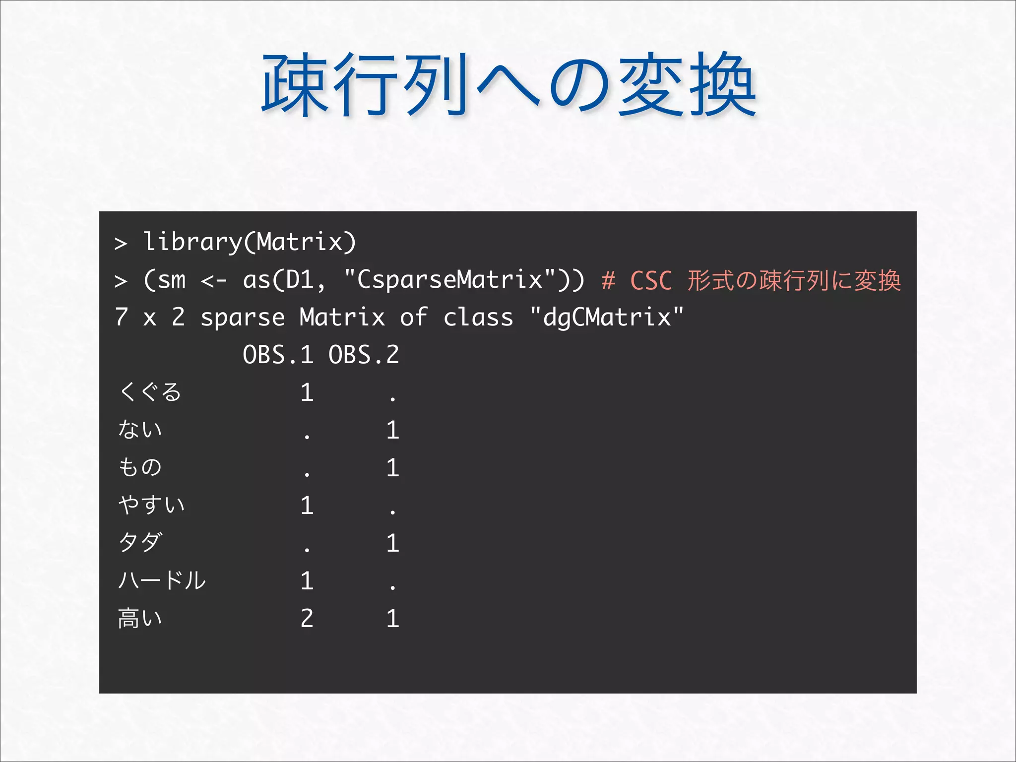 疎行列への変換
> library(Matrix)
> (sm <- as(D1, "CsparseMatrix"))
7 x 2 sparse Matrix of class "dgCMatrix"
OBS.1 OBS.2
1 .
. 1
. 1
1 .
. 1
1 .
2 1
くぐる
ない
もの
やすい
タダ
ハードル
高い
# CSC 形式の疎行列に変換
 