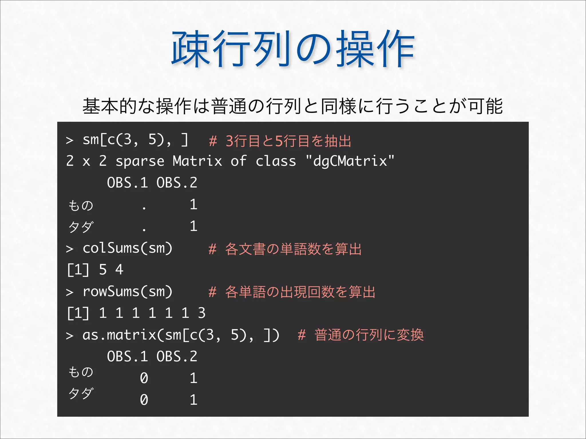 疎行列の操作
> sm[c(3, 5), ]
2 x 2 sparse Matrix of class "dgCMatrix"
OBS.1 OBS.2
. 1
. 1
> colSums(sm)
[1] 5 4
> rowSums(sm)
[1] 1 1 1 1 1 1 3
> as.matrix(sm[c(3, 5), ])
OBS.1 OBS.2
0 1
0 1
# 3行目と5行目を抽出
もの
タダ
# 各文書の単語数を算出
# 各単語の出現回数を算出
もの
タダ
# 普通の行列に変換
基本的な操作は普通の行列と同様に行うことが可能
 