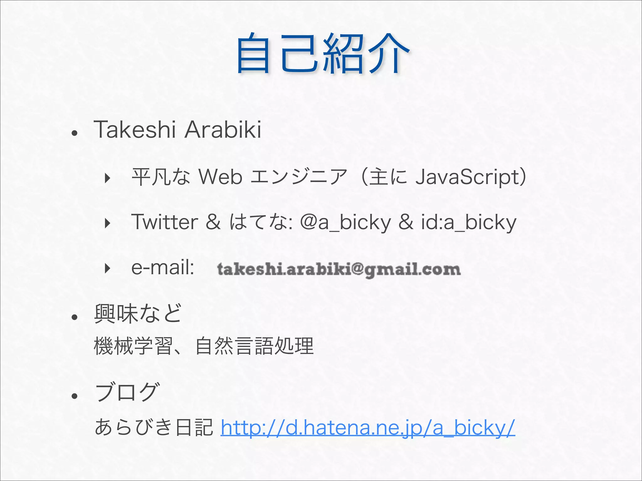 自己紹介
• Takeshi Arabiki
‣ 平凡な Web エンジニア（主に JavaScript）
‣ Twitter & はてな: @a_bicky & id:a_bicky
‣ e-mail:
• 興味など
機械学習、自然言語処理
• ブログ
あらびき日記 http://d.hatena.ne.jp/a_bicky/
 