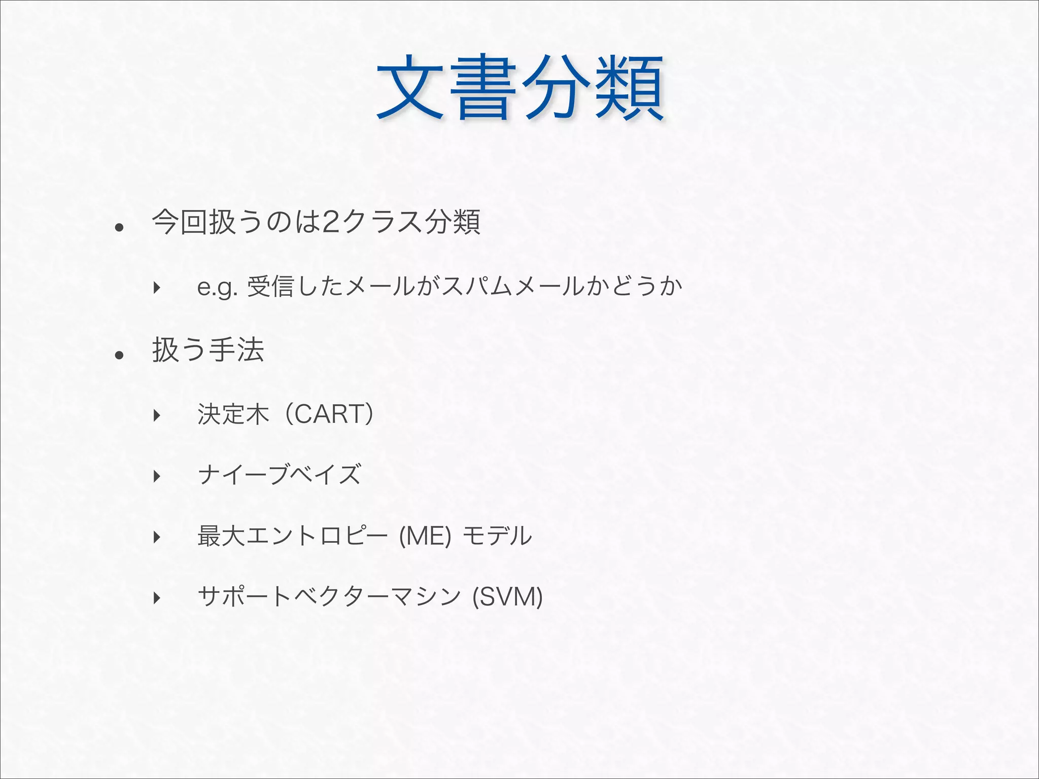 文書分類
• 今回扱うのは2クラス分類
‣ e.g. 受信したメールがスパムメールかどうか
• 扱う手法
‣ 決定木（CART）
‣ ナイーブベイズ
‣ 最大エントロピー (ME) モデル
‣ サポートベクターマシン (SVM)
 