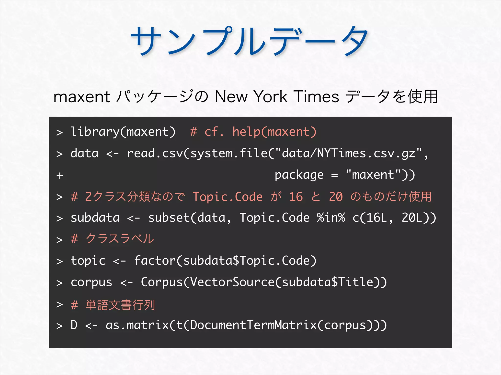 サンプルデータ
> library(maxent) # cf. help(maxent)
> data <- read.csv(system.file("data/NYTimes.csv.gz",
+ package = "maxent"))
>
> subdata <- subset(data, Topic.Code %in% c(16L, 20L))
>
> topic <- factor(subdata$Topic.Code)
> corpus <- Corpus(VectorSource(subdata$Title))
>
> D <- as.matrix(t(DocumentTermMatrix(corpus)))
maxent パッケージの New York Times データを使用
# 2クラス分類なので Topic.Code が 16 と 20 のものだけ使用
# クラスラベル
# 単語文書行列
 