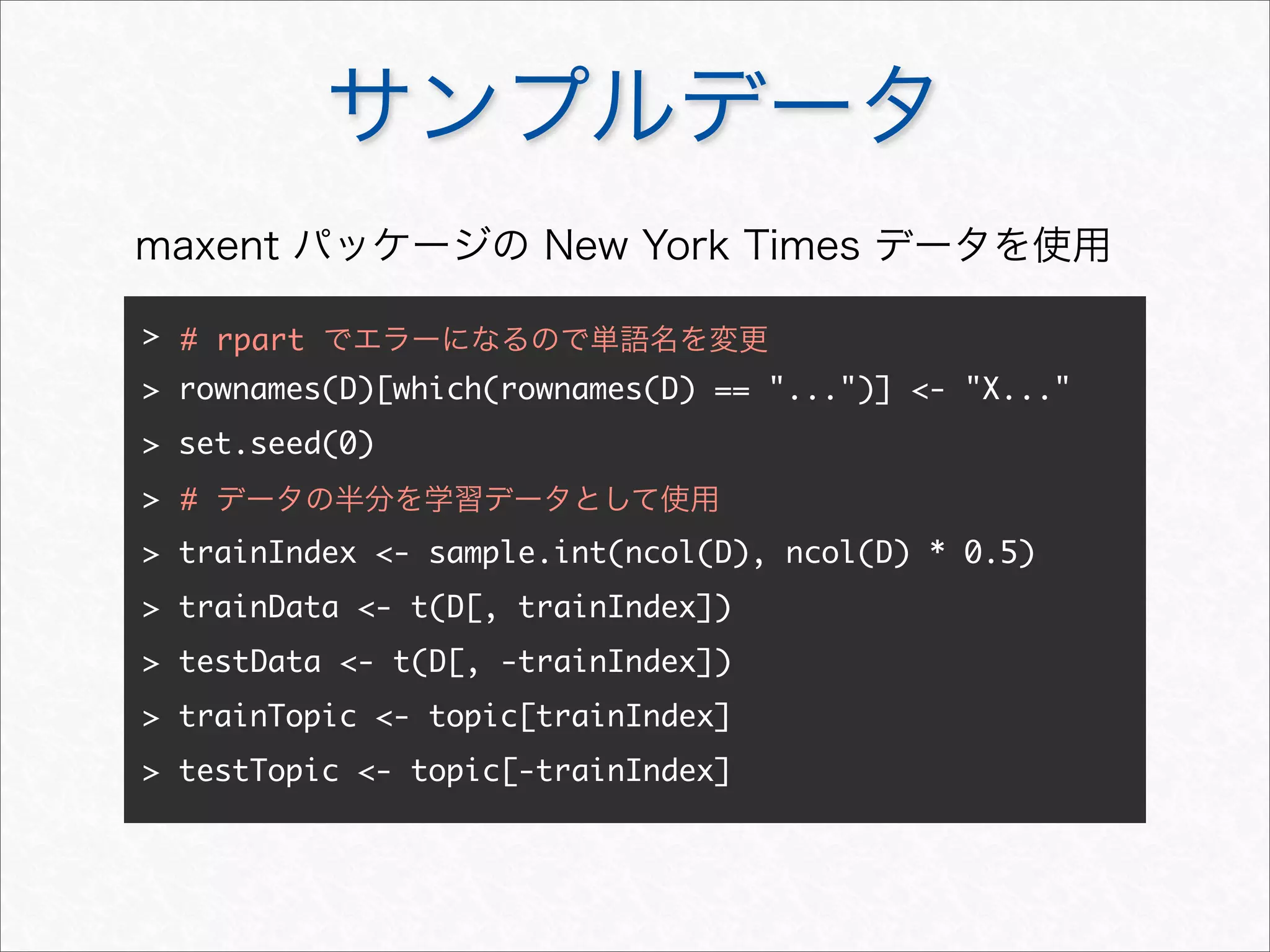 サンプルデータ
>
> rownames(D)[which(rownames(D) == "...")] <- "X..."
> set.seed(0)
>
> trainIndex <- sample.int(ncol(D), ncol(D) * 0.5)
> trainData <- t(D[, trainIndex])
> testData <- t(D[, -trainIndex])
> trainTopic <- topic[trainIndex]
> testTopic <- topic[-trainIndex]
# データの半分を学習データとして使用
# rpart でエラーになるので単語名を変更
maxent パッケージの New York Times データを使用
 