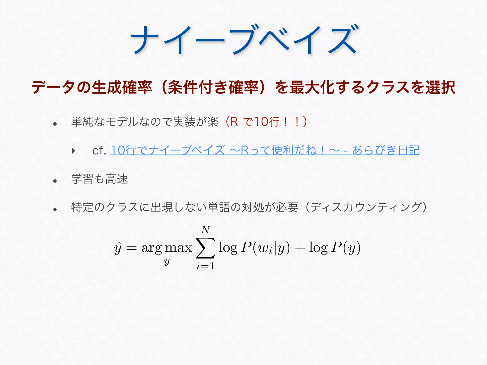 ナイーブベイズ
データの生成確率（条件付き確率）を最大化するクラスを選択
• 単純なモデルなので実装が楽（R で10行！！）
‣ cf. 10行でナイーブベイズ ∼Rって便利だね！∼ - あらびき日記
• 学習も高速
• 特定のクラスに出現しない単語の対処が必要（ディスカウンティング）
ˆy = arg max
y
N
i=1
log P(wi|y) + log P(y)
 