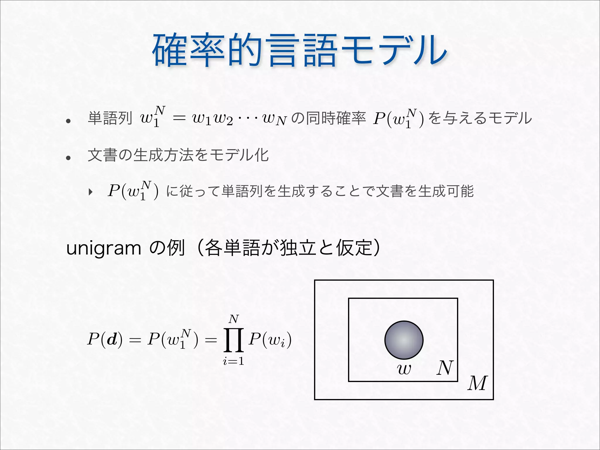 確率的言語モデル
• 単語列 の同時確率 を与えるモデル
• 文書の生成方法をモデル化
‣ に従って単語列を生成することで文書を生成可能
wN
1 = w1w2 · · · wN
w N
M
unigram の例（各単語が独立と仮定）
P(wN
1 )
P(wN
1 )
P(d) = P(wN
1 ) =
N
i=1
P(wi)
 