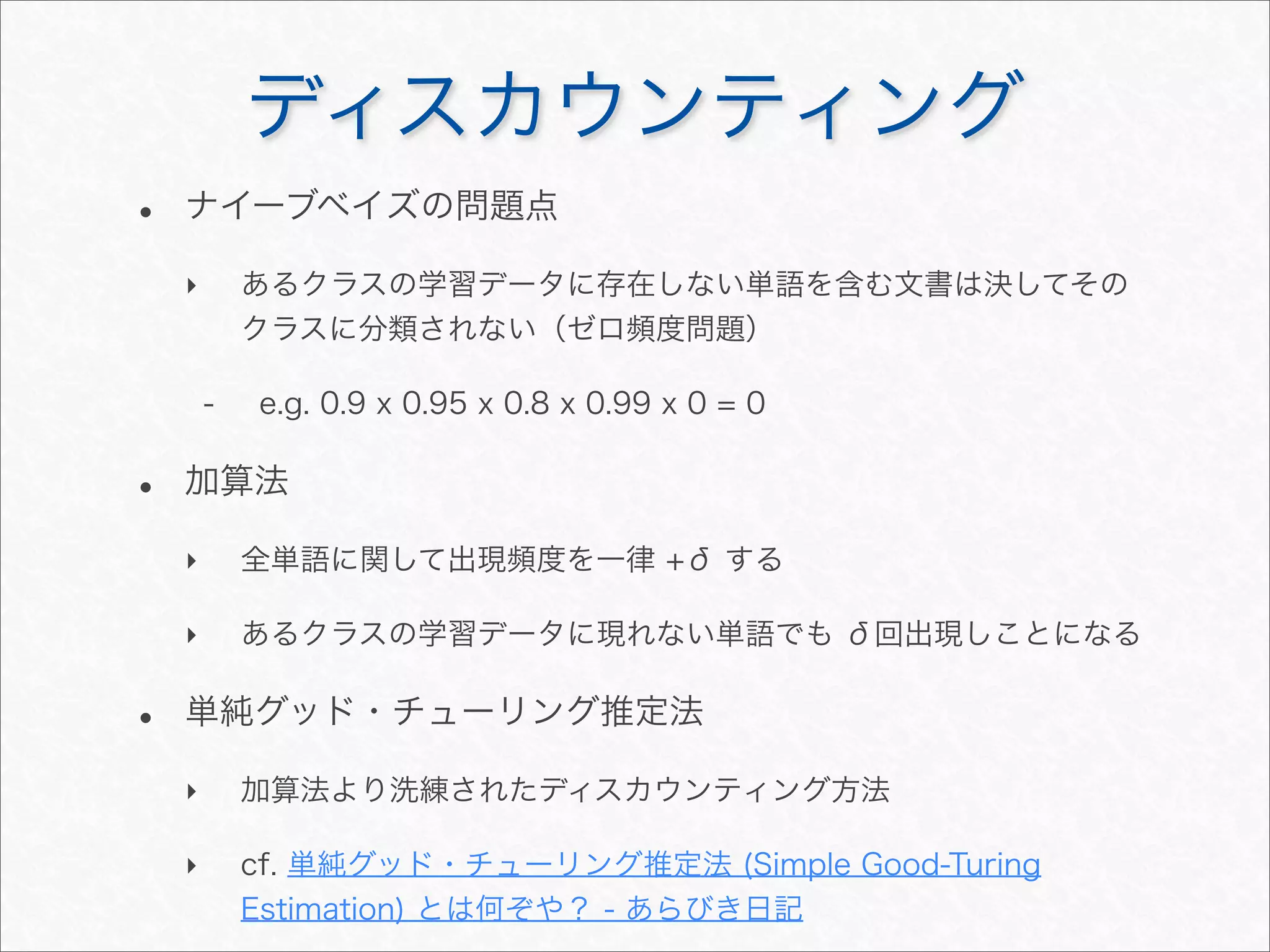 ディスカウンティング
• ナイーブベイズの問題点
‣ あるクラスの学習データに存在しない単語を含む文書は決してその
クラスに分類されない（ゼロ頻度問題）
- e.g. 0.9 x 0.95 x 0.8 x 0.99 x 0 = 0
• 加算法
‣ 全単語に関して出現頻度を一律 +δ する
‣ あるクラスの学習データに現れない単語でも δ回出現しことになる
• 単純グッド・チューリング推定法
‣ 加算法より洗練されたディスカウンティング方法
‣ cf. 単純グッド・チューリング推定法 (Simple Good-Turing
Estimation) とは何ぞや？ - あらびき日記
 