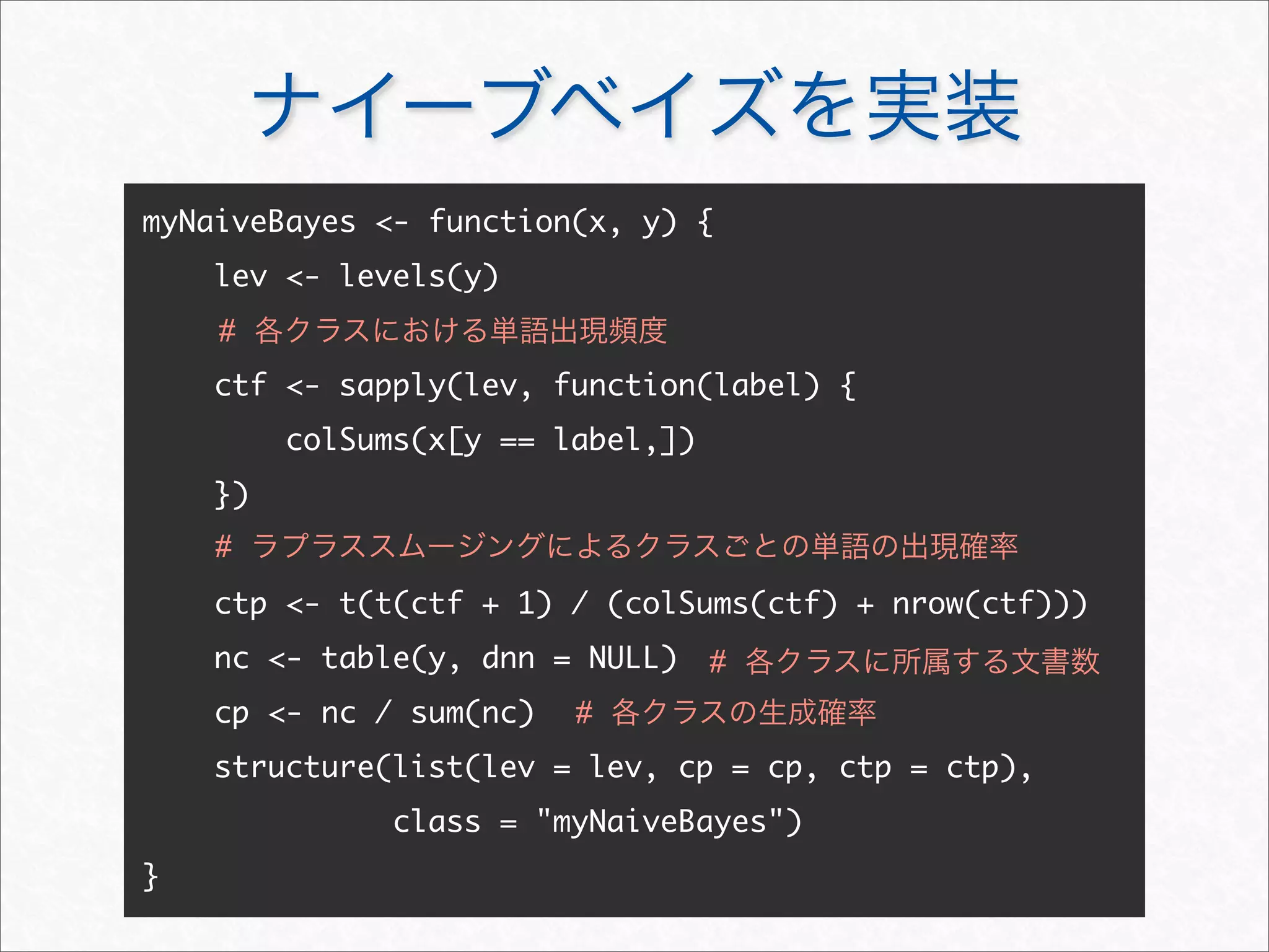 ナイーブベイズを実装
myNaiveBayes - function(x, y) {
lev - levels(y)
ctf - sapply(lev, function(label) {
colSums(x[y == label,])
})
ctp - t(t(ctf + 1) / (colSums(ctf) + nrow(ctf)))
nc - table(y, dnn = NULL)
cp - nc / sum(nc)
structure(list(lev = lev, cp = cp, ctp = ctp),
class = myNaiveBayes)
}
# 各クラスにおける単語出現頻度
# ラプラススムージングによるクラスごとの単語の出現確率
# 各クラスの生成確率
# 各クラスに所属する文書数
 