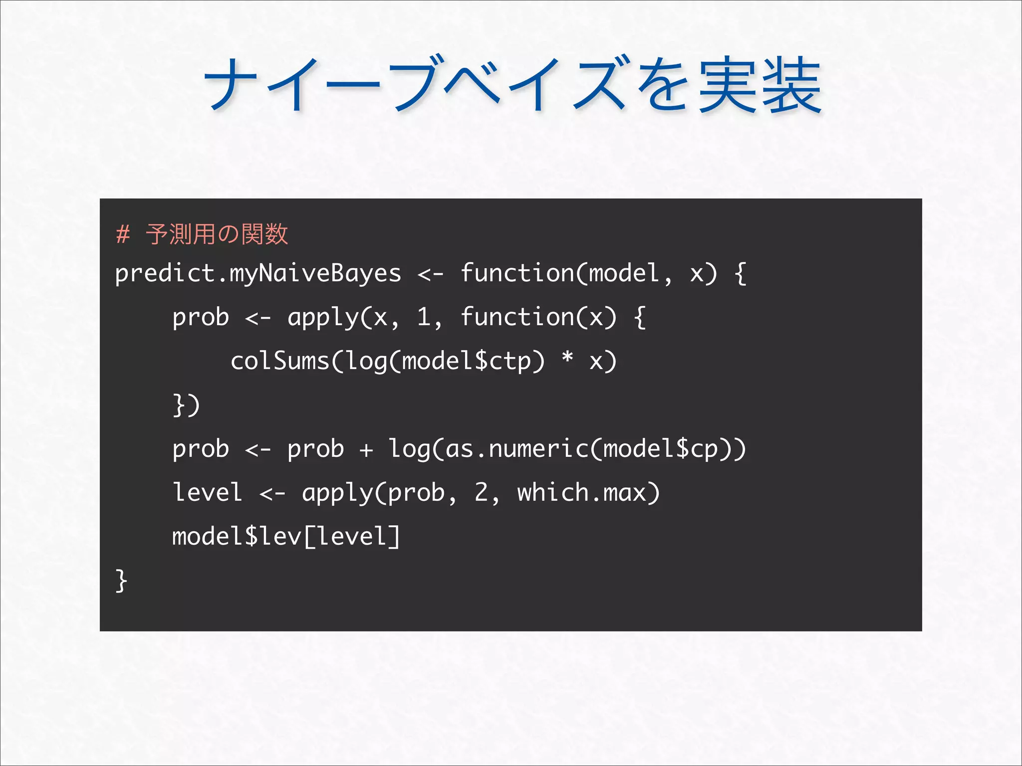 ナイーブベイズを実装
predict.myNaiveBayes - function(model, x) {
prob - apply(x, 1, function(x) {
colSums(log(model$ctp) * x)
})
prob - prob + log(as.numeric(model$cp))
level - apply(prob, 2, which.max)
model$lev[level]
}
# 予測用の関数
 