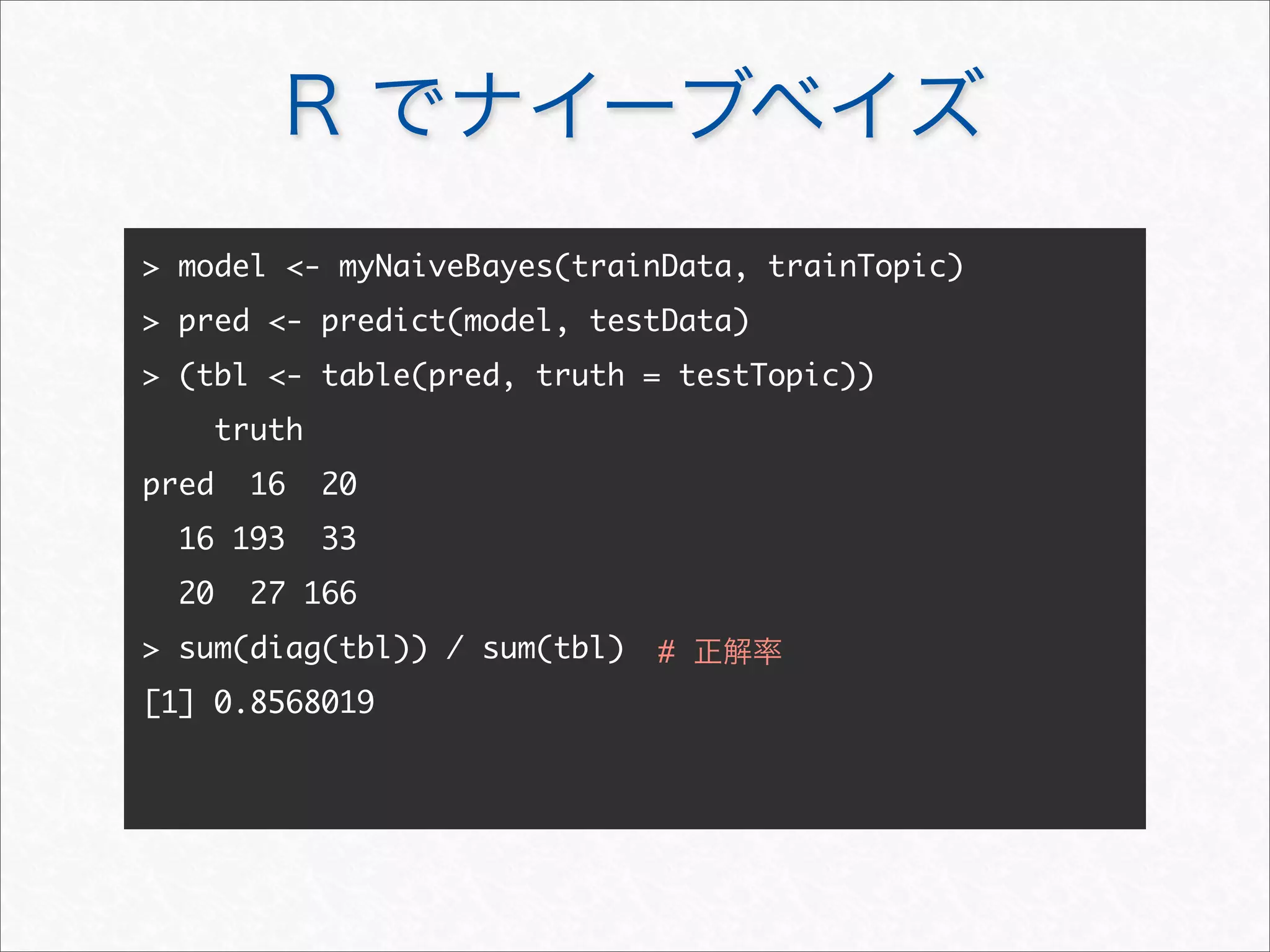 R でナイーブベイズ
 model - myNaiveBayes(trainData, trainTopic)
 pred - predict(model, testData)
 (tbl - table(pred, truth = testTopic))
truth
pred 16 20
16 193 33
20 27 166
 sum(diag(tbl)) / sum(tbl)
[1] 0.8568019
# 正解率
 