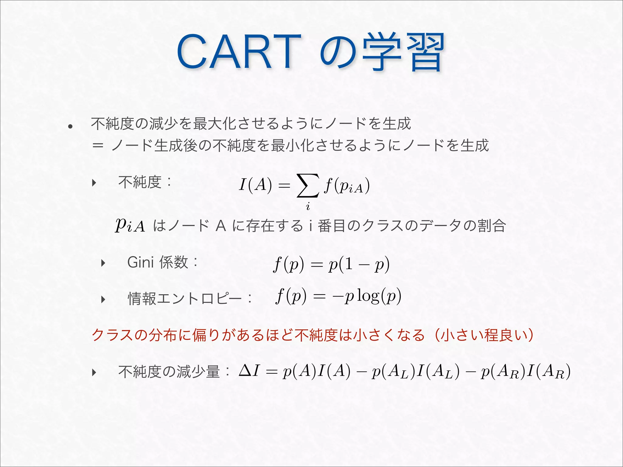 • 不純度の減少を最大化させるようにノードを生成
＝ ノード生成後の不純度を最小化させるようにノードを生成
‣ 不純度：
はノード A に存在する i 番目のクラスのデータの割合
‣ Gini 係数：
‣ 情報エントロピー：
クラスの分布に偏りがあるほど不純度は小さくなる（小さい程良い）
‣ 不純度の減少量：
CART の学習
I(A) =

i
f(piA)
∆I = p(A)I(A) − p(AL)I(AL) − p(AR)I(AR)
f(p) = p(1 − p)
f(p) = −p log(p)
piA
 