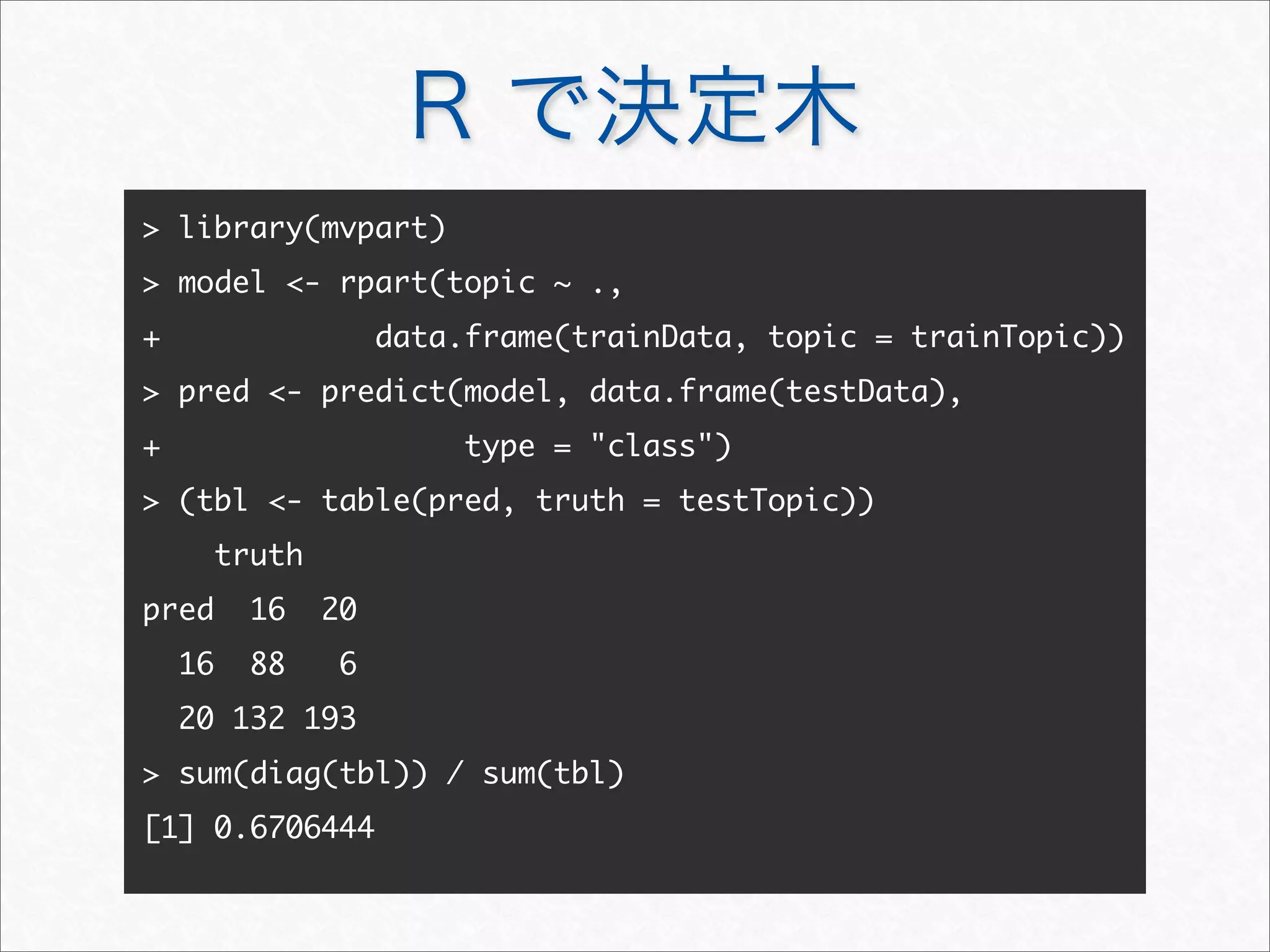 R で決定木
 library(mvpart)
 model - rpart(topic ~ .,
+ data.frame(trainData, topic = trainTopic))
 pred - predict(model, data.frame(testData),
+ type = class)
 (tbl - table(pred, truth = testTopic))
truth
pred 16 20
16 88 6
20 132 193
 sum(diag(tbl)) / sum(tbl)
[1] 0.6706444
 