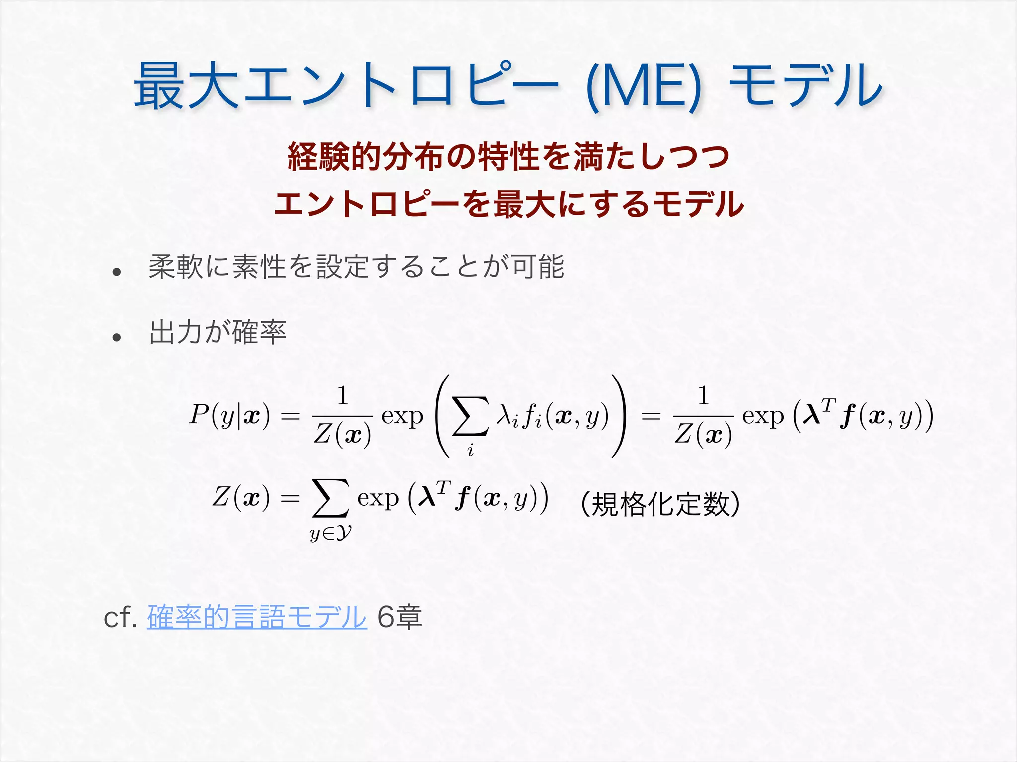 最大エントロピー (ME) モデル
P(y|x) =
1
Z(x)
exp


i
λifi(x, y)

=
1
Z(x)
exp

λT
f(x, y)

Z(x) =

y∈Y
exp

λT
f(x, y)

（規格化定数）
経験的分布の特性を満たしつつ
エントロピーを最大にするモデル
• 柔軟に素性を設定することが可能
• 出力が確率
cf. 確率的言語モデル 6章
 