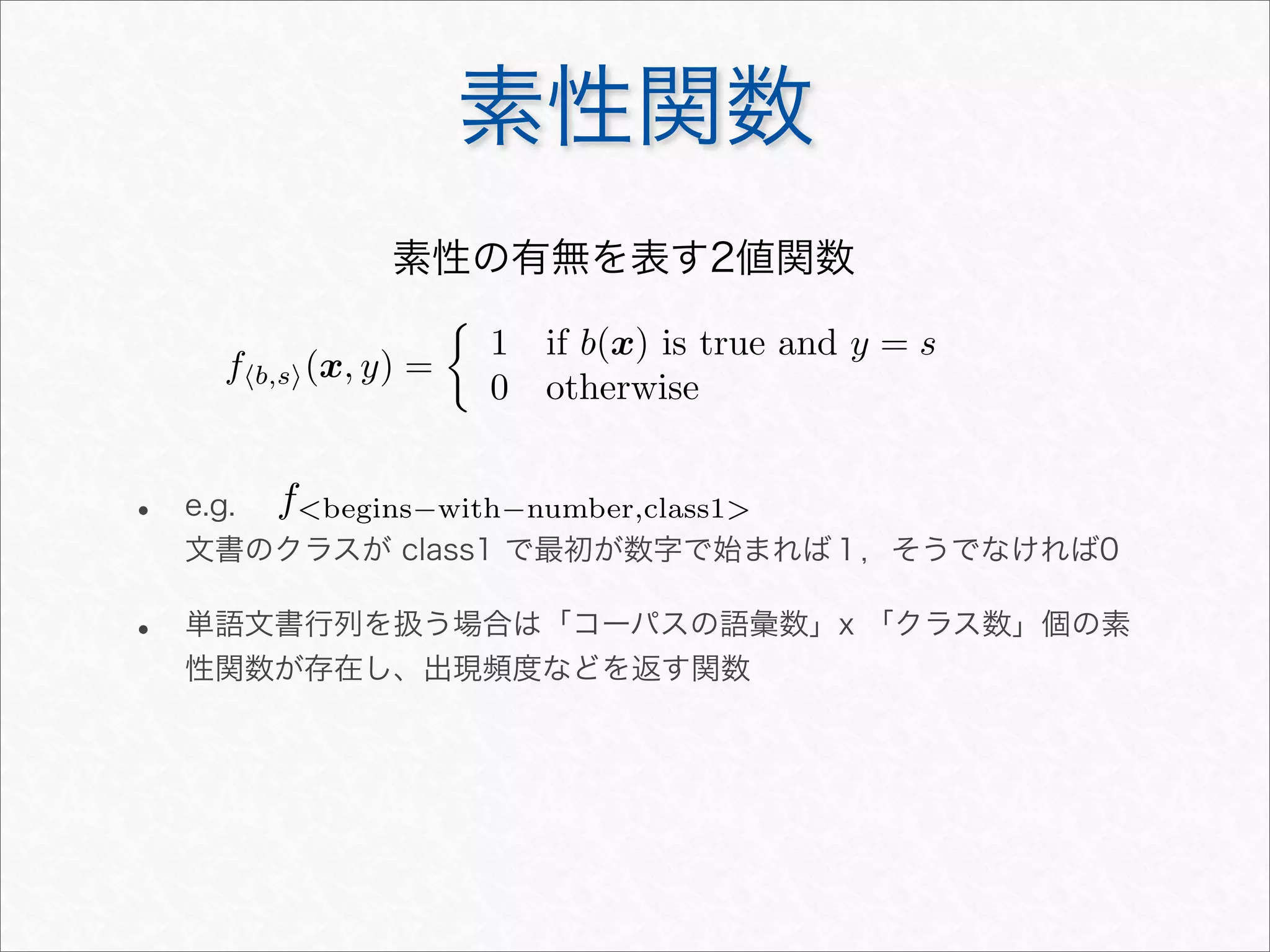 素性関数
fb,s(x, y) =

1 if b(x) is true and y = s
0 otherwise
素性の有無を表す2値関数
• e.g.
文書のクラスが class1 で最初が数字で始まれば１，そうでなければ0
• 単語文書行列を扱う場合は「コーパスの語彙数」x 「クラス数」個の素
性関数が存在し、出現頻度などを返す関数
fbegins−with−number,class1
 