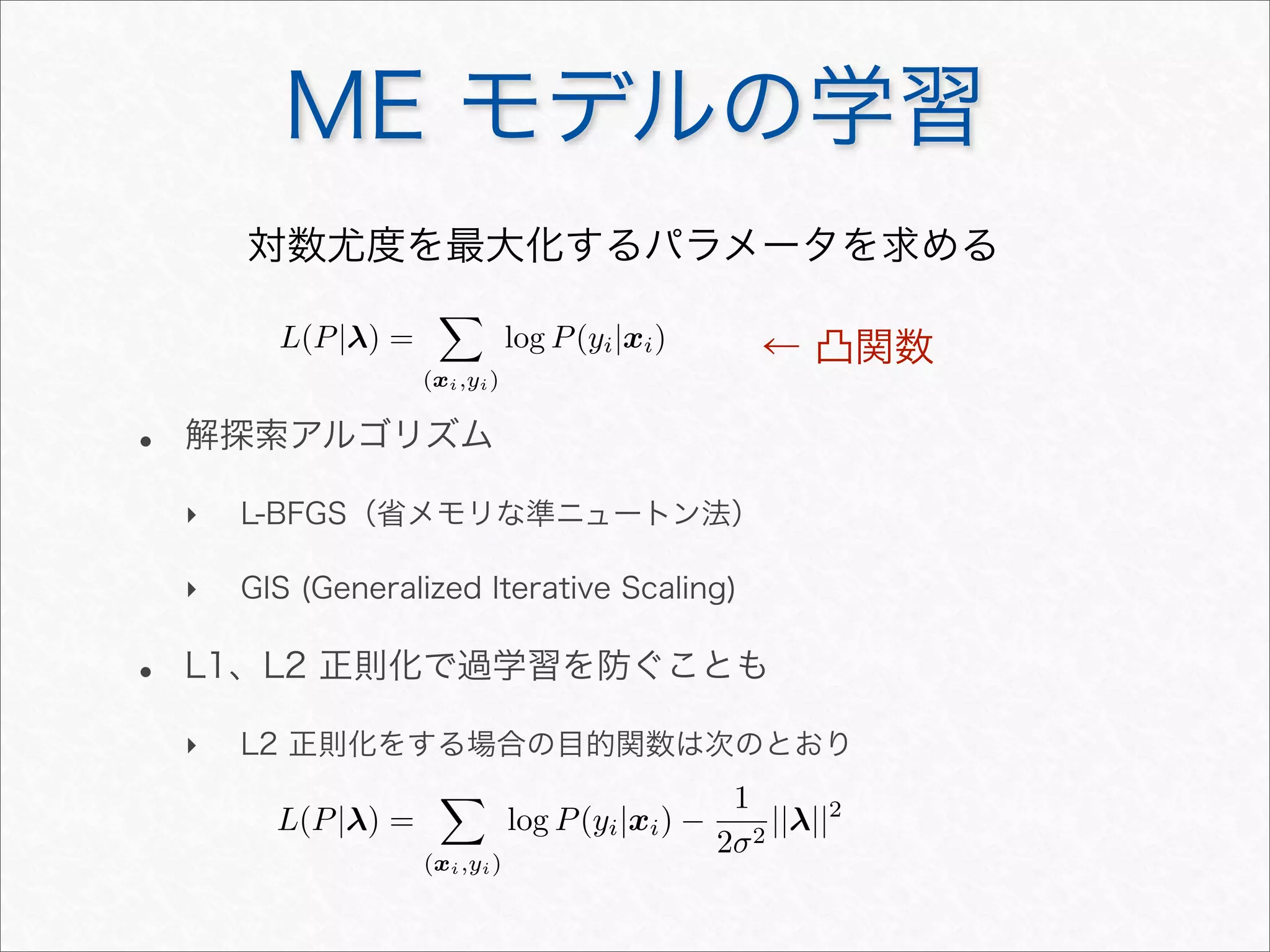 ME モデルの学習
対数尤度を最大化するパラメータを求める
• 解探索アルゴリズム
‣ L-BFGS（省メモリな準ニュートン法）
‣ GIS (Generalized Iterative Scaling)
• L1、L2 正則化で過学習を防ぐことも
‣ L2 正則化をする場合の目的関数は次のとおり
L(P|λ) =

(xi,yi)
log P(yi|xi)
L(P|λ) =

(xi,yi)
log P(yi|xi) −
1
2σ2
||λ||2
← 凸関数
 