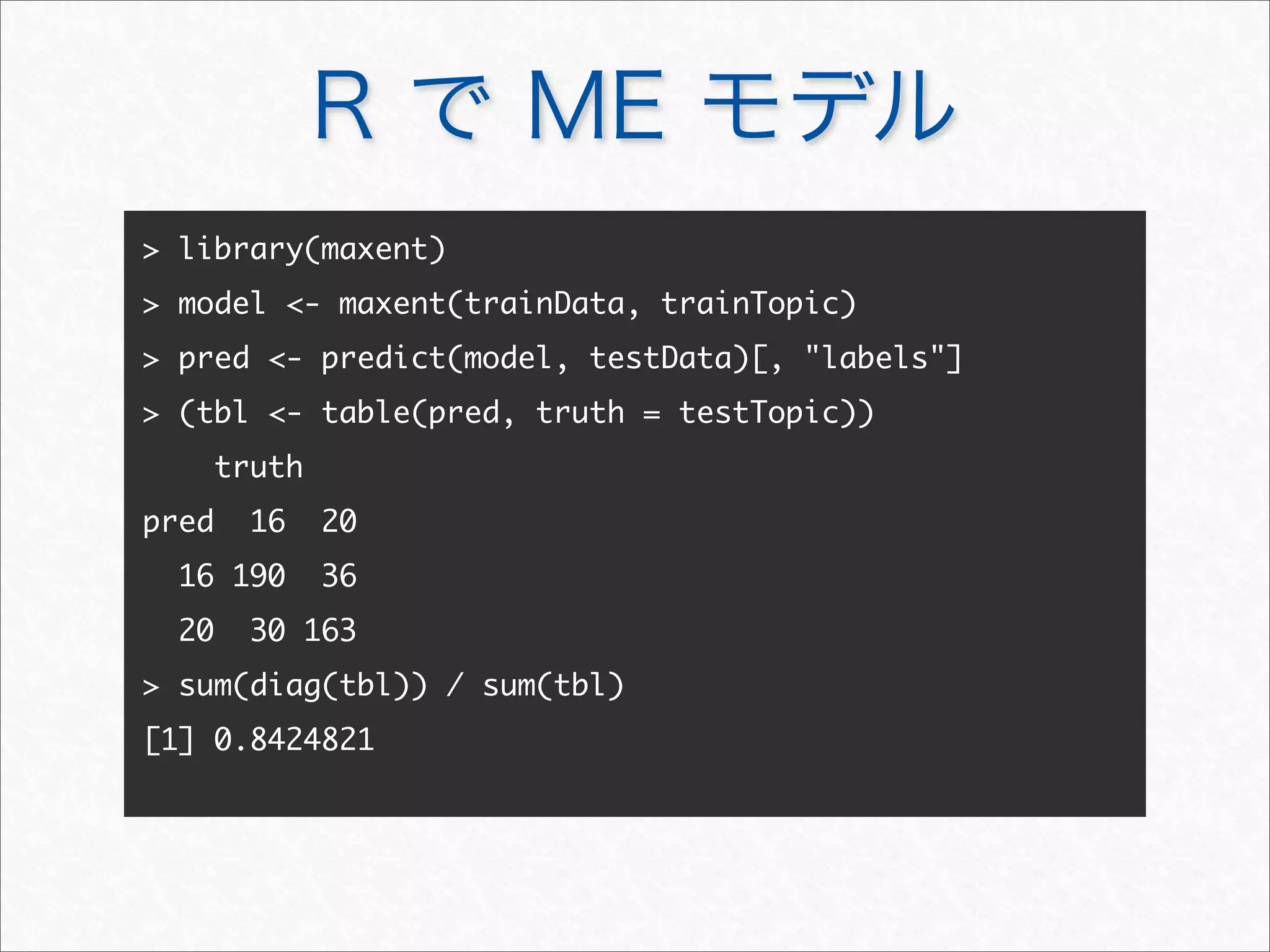 R で ME モデル
 library(maxent)
 model - maxent(trainData, trainTopic)
 pred - predict(model, testData)[, labels]
 (tbl - table(pred, truth = testTopic))
truth
pred 16 20
16 190 36
20 30 163
 sum(diag(tbl)) / sum(tbl)
[1] 0.8424821
 