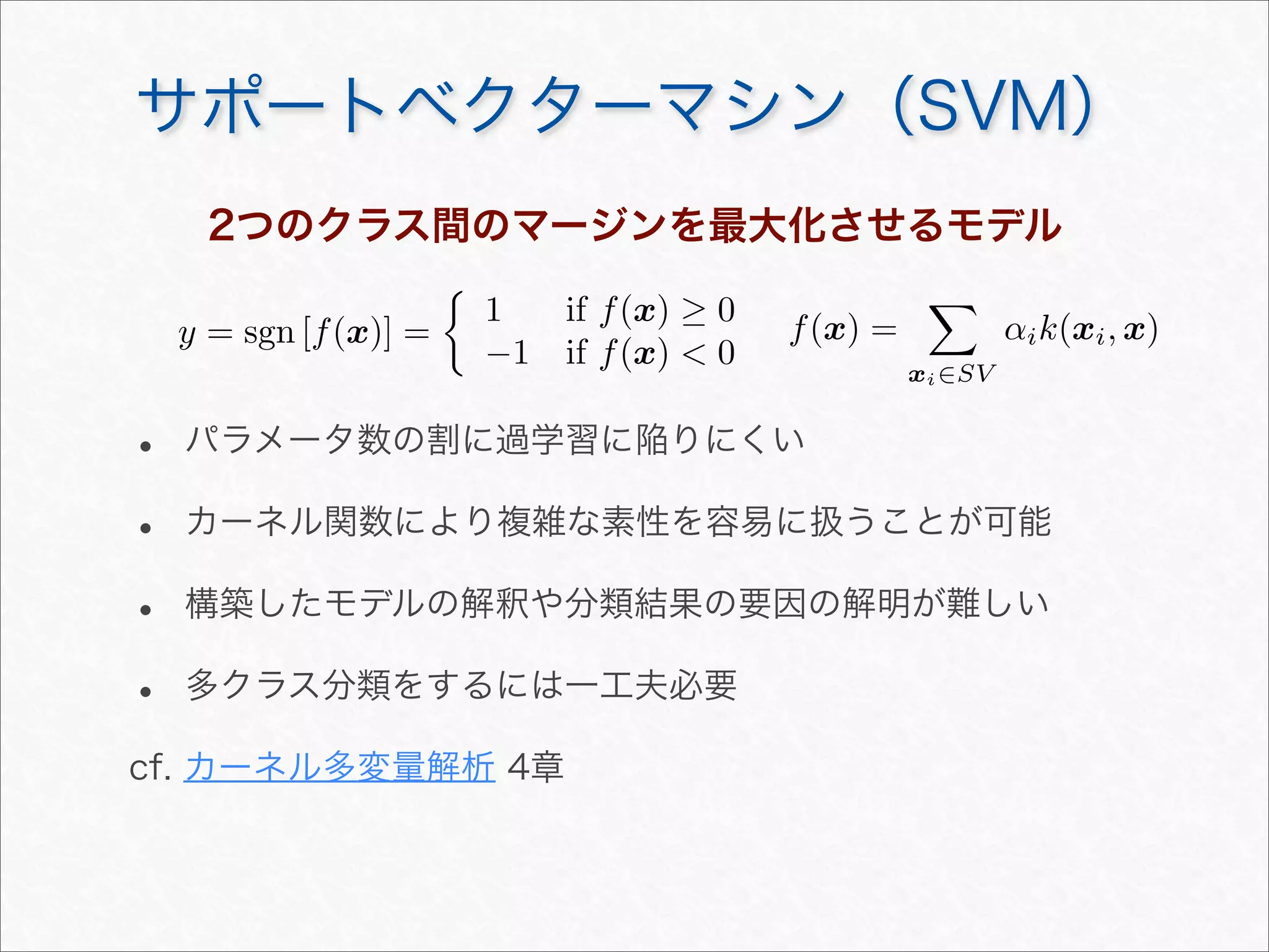 サポートベクターマシン（SVM）
2つのクラス間のマージンを最大化させるモデル
y = sgn [f(x)] =

1 if f(x) ≥ 0
−1 if f(x)  0
f(x) =

xi∈SV
αik(xi, x)
• パラメータ数の割に過学習に陥りにくい
• カーネル関数により複雑な素性を容易に扱うことが可能
• 構築したモデルの解釈や分類結果の要因の解明が難しい
• 多クラス分類をするには一工夫必要
cf. カーネル多変量解析 4章
 