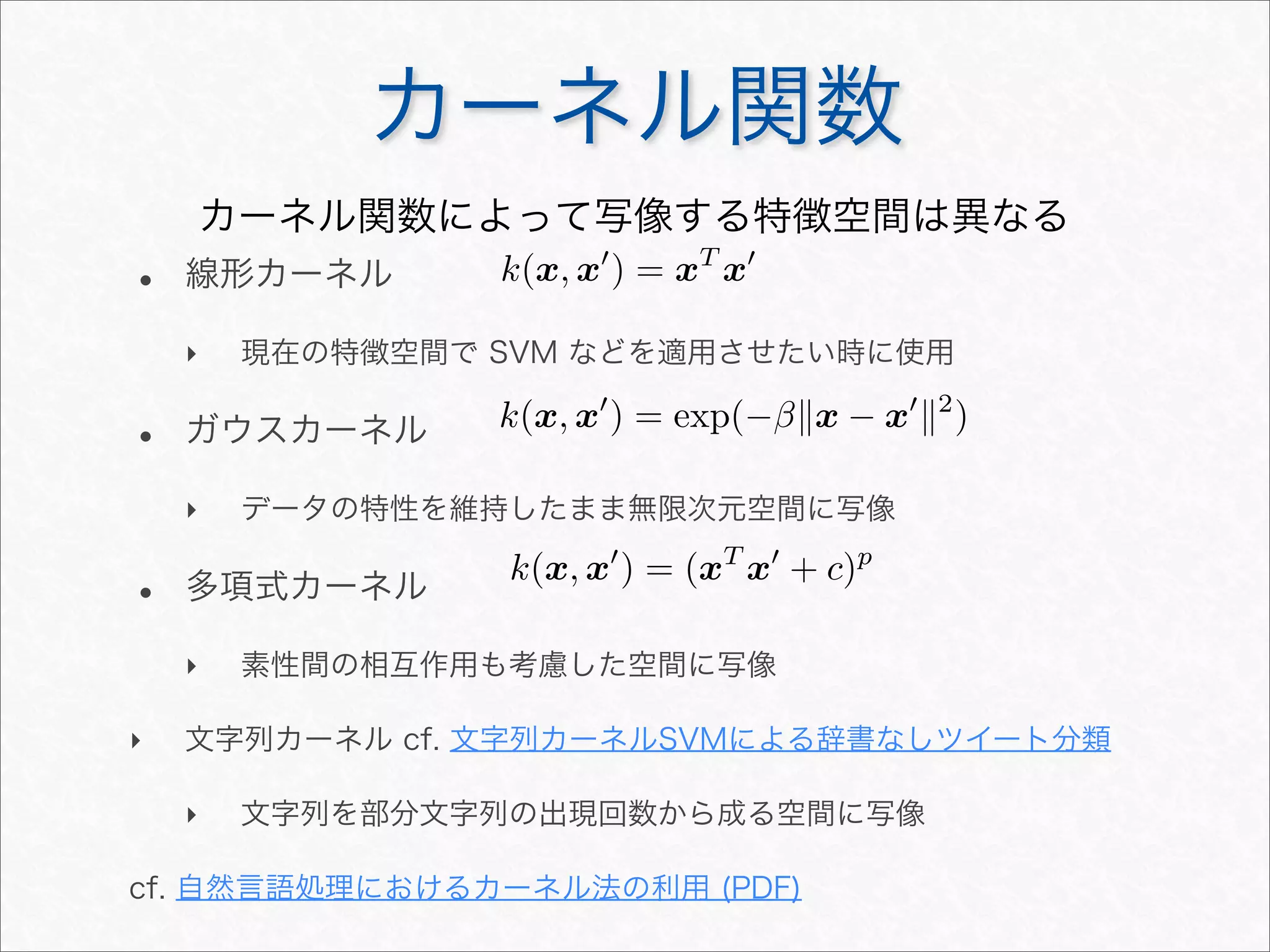 カーネル関数
• 線形カーネル
‣ 現在の特徴空間で SVM などを適用させたい時に使用
• ガウスカーネル
‣ データの特性を維持したまま無限次元空間に写像
• 多項式カーネル
‣ 素性間の相互作用も考慮した空間に写像
‣ 文字列カーネル cf. 文字列カーネルSVMによる辞書なしツイート分類
‣ 文字列を部分文字列の出現回数から成る空間に写像
cf. 自然言語処理におけるカーネル法の利用 (PDF)
カーネル関数によって写像する特徴空間は異なる
k(x, x
) = xT
x
k(x, x
) = exp(−βx − x
2
)
k(x, x
) = (xT
x
+ c)p
 