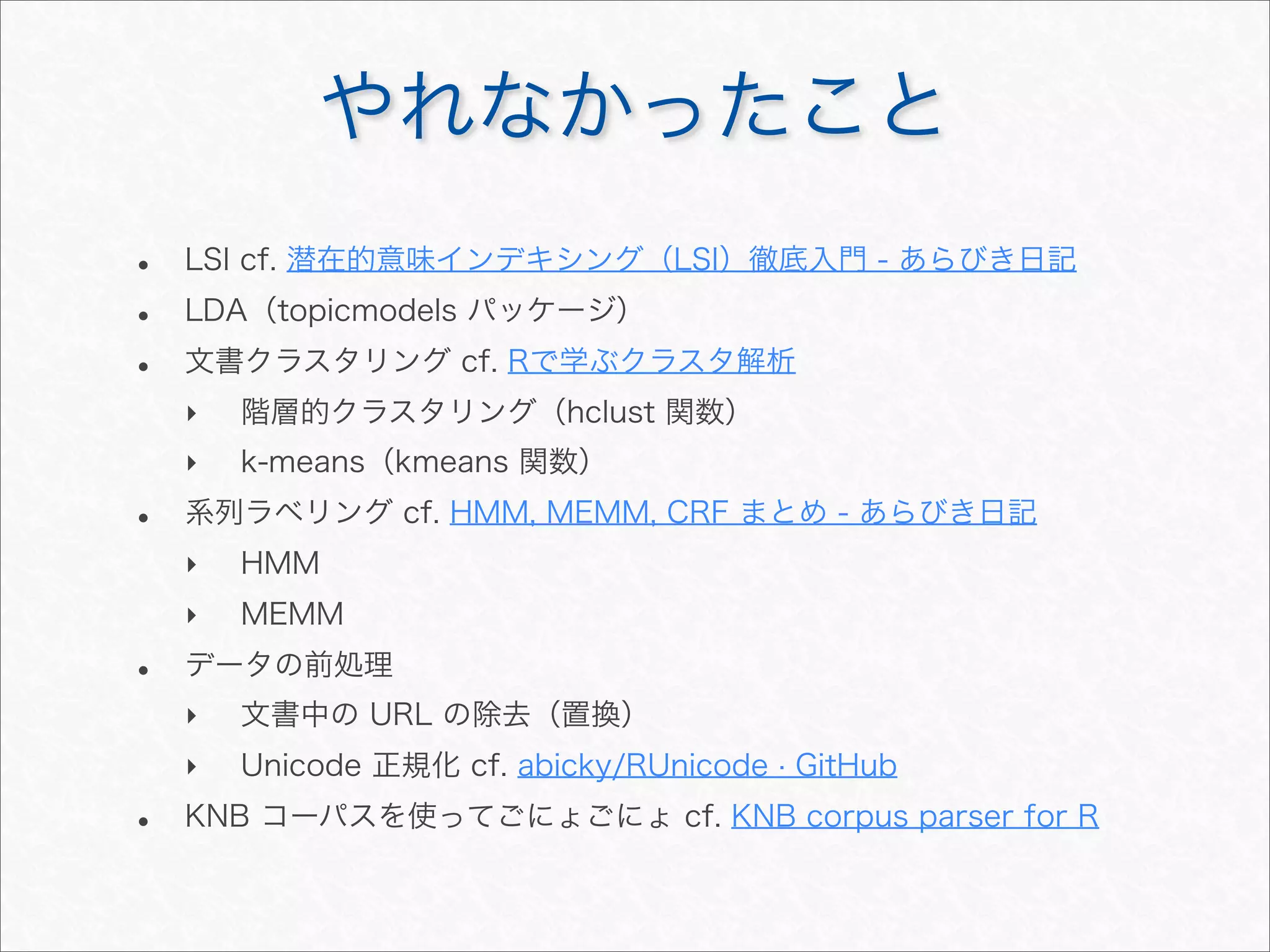 やれなかったこと
• LSI cf. 潜在的意味インデキシング（LSI）徹底入門 - あらびき日記
• LDA（topicmodels パッケージ）
• 文書クラスタリング cf. Rで学ぶクラスタ解析
‣ 階層的クラスタリング（hclust 関数）
‣ k-means（kmeans 関数）
• 系列ラベリング cf. HMM, MEMM, CRF まとめ - あらびき日記
‣ HMM
‣ MEMM
• データの前処理
‣ 文書中の URL の除去（置換）
‣ Unicode 正規化 cf. abicky/RUnicode · GitHub
• KNB コーパスを使ってごにょごにょ cf. KNB corpus parser for R
 