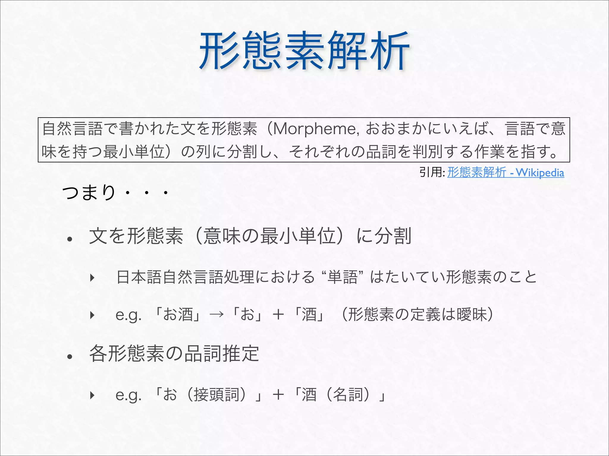 形態素解析
• 文を形態素（意味の最小単位）に分割
‣ 日本語自然言語処理における 単語 はたいてい形態素のこと
‣ e.g. 「お酒」→「お」＋「酒」（形態素の定義は曖昧）
• 各形態素の品詞推定
‣ e.g. 「お（接頭詞）」＋「酒（名詞）」
自然言語で書かれた文を形態素（Morpheme, おおまかにいえば、言語で意
味を持つ最小単位）の列に分割し、それぞれの品詞を判別する作業を指す。
引用: 形態素解析 - Wikipedia
つまり・・・
 