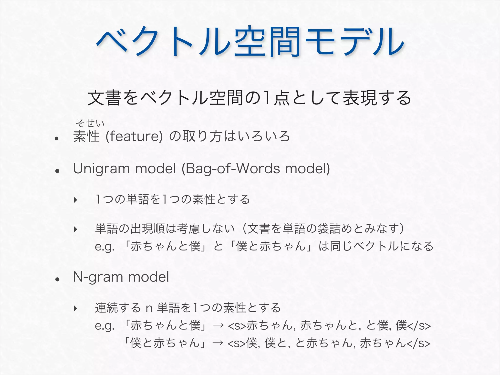 ベクトル空間モデル
• 素性 (feature) の取り方はいろいろ
• Unigram model (Bag-of-Words model)
‣ 1つの単語を1つの素性とする
‣ 単語の出現順は考慮しない（文書を単語の袋詰めとみなす）
e.g. 「赤ちゃんと僕」と「僕と赤ちゃん」は同じベクトルになる
• N-gram model
‣ 連続する n 単語を1つの素性とする
e.g. 「赤ちゃんと僕」→ <s>赤ちゃん, 赤ちゃんと, と僕, 僕</s>
「僕と赤ちゃん」→ <s>僕, 僕と, と赤ちゃん, 赤ちゃん</s>
そせい
文書をベクトル空間の1点として表現する
 