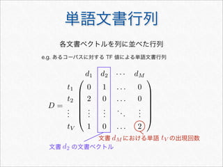 単語文書行列
D =







d1 d2 · · · dM
t1 0 1 . . . 0
t2 2 0 . . . 0
...
...
...
...
...
tV 1 0 . . . 2







各文書ベクトルを列に並べた行列
e.g. あるコーパスに対する TF 値による単語文書行列
文書 の文書ベクトル
文書 における単語 の出現回数
d2
dM tV
 