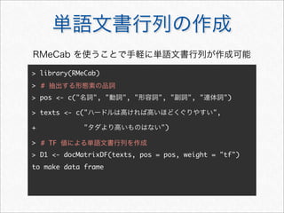 単語文書行列の作成
> library(RMeCab)
>
> pos <- c("名詞", "動詞", "形容詞", "副詞", "連体詞")
> texts <- c("ハードルは高ければ高いほどくぐりやすい",
+ "タダより高いものはない")
>
> D1 <- docMatrixDF(texts, pos = pos, weight = "tf")
to make data frame
# 抽出する形態素の品詞
RMeCab を使うことで手軽に単語文書行列が作成可能
# TF 値による単語文書行列を作成
 