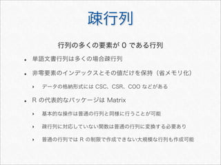 疎行列
• 単語文書行列は多くの場合疎行列
• 非零要素のインデックスとその値だけを保持（省メモリ化）
‣ データの格納形式には CSC、CSR、COO などがある
• R の代表的なパッケージは Matrix
‣ 基本的な操作は普通の行列と同様に行うことが可能
‣ 疎行列に対応していない関数は普通の行列に変換する必要あり
‣ 普通の行列では R の制限で作成できない大規模な行列も作成可能
行列の多くの要素が 0 である行列
 
