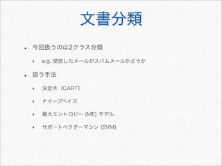 文書分類
• 今回扱うのは2クラス分類
‣ e.g. 受信したメールがスパムメールかどうか
• 扱う手法
‣ 決定木（CART）
‣ ナイーブベイズ
‣ 最大エントロピー (ME) モデル
‣ サポートベクターマシン (SVM)
 