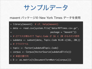サンプルデータ
> library(maxent) # cf. help(maxent)
> data <- read.csv(system.file("data/NYTimes.csv.gz",
+ package = "maxent"))
>
> subdata <- subset(data, Topic.Code %in% c(16L, 20L))
>
> topic <- factor(subdata$Topic.Code)
> corpus <- Corpus(VectorSource(subdata$Title))
>
> D <- as.matrix(t(DocumentTermMatrix(corpus)))
maxent パッケージの New York Times データを使用
# 2クラス分類なので Topic.Code が 16 と 20 のものだけ使用
# クラスラベル
# 単語文書行列
 