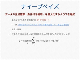 ナイーブベイズ
データの生成確率（条件付き確率）を最大化するクラスを選択
• 単純なモデルなので実装が楽（R で10行！！）
‣ cf. 10行でナイーブベイズ ∼Rって便利だね！∼ - あらびき日記
• 学習も高速
• 特定のクラスに出現しない単語の対処が必要（ディスカウンティング）
ˆy = arg max
y
N
i=1
log P(wi|y) + log P(y)
 