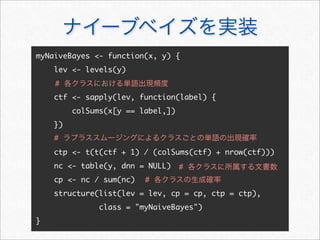 ナイーブベイズを実装
myNaiveBayes - function(x, y) {
lev - levels(y)
ctf - sapply(lev, function(label) {
colSums(x[y == label,])
})
ctp - t(t(ctf + 1) / (colSums(ctf) + nrow(ctf)))
nc - table(y, dnn = NULL)
cp - nc / sum(nc)
structure(list(lev = lev, cp = cp, ctp = ctp),
class = myNaiveBayes)
}
# 各クラスにおける単語出現頻度
# ラプラススムージングによるクラスごとの単語の出現確率
# 各クラスの生成確率
# 各クラスに所属する文書数
 