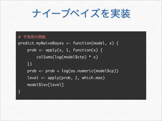 ナイーブベイズを実装
predict.myNaiveBayes - function(model, x) {
prob - apply(x, 1, function(x) {
colSums(log(model$ctp) * x)
})
prob - prob + log(as.numeric(model$cp))
level - apply(prob, 2, which.max)
model$lev[level]
}
# 予測用の関数
 